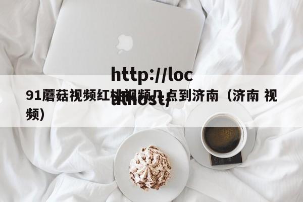 91蘑菇视频红桃视频几点到济南（济南 视频）